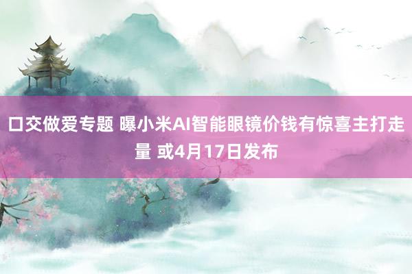 口交做爱专题 曝小米AI智能眼镜价钱有惊喜主打走量 或4月17日发布