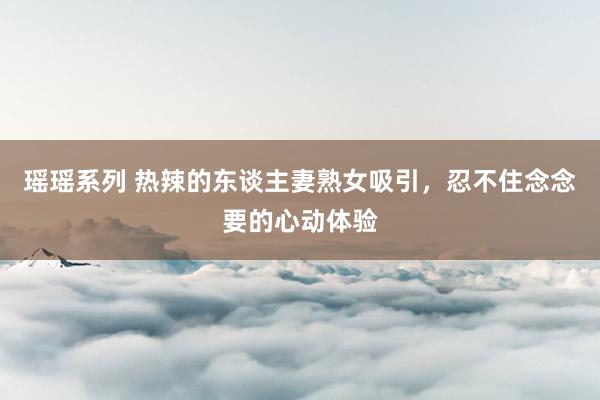 瑶瑶系列 热辣的东谈主妻熟女吸引，忍不住念念要的心动体验