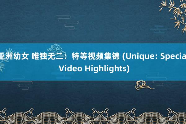 亚洲幼女 唯独无二：特等视频集锦 (Unique: Special Video Highlights)