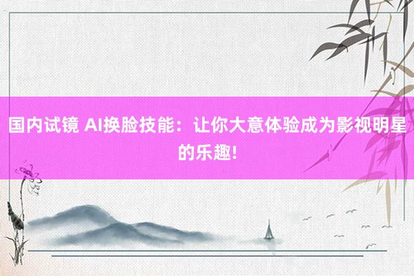 国内试镜 AI换脸技能：让你大意体验成为影视明星的乐趣!