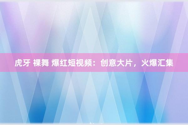 虎牙 裸舞 爆红短视频：创意大片，火爆汇集