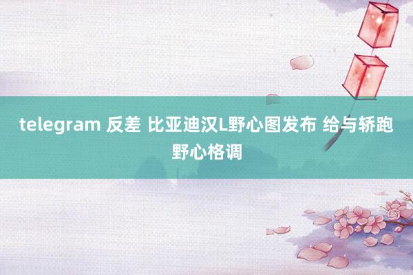 telegram 反差 比亚迪汉L野心图发布 给与轿跑野心格调