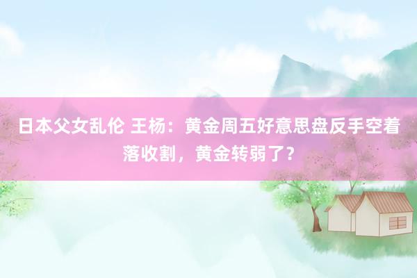 日本父女乱伦 王杨：黄金周五好意思盘反手空着落收割，黄金转弱了？
