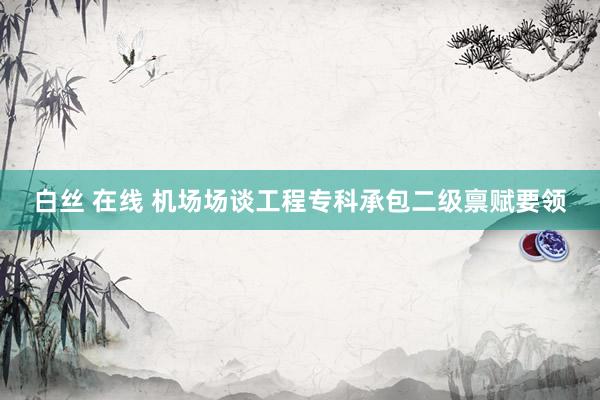 白丝 在线 机场场谈工程专科承包二级禀赋要领