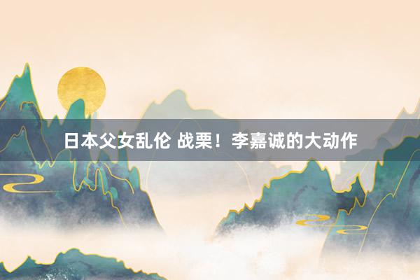 日本父女乱伦 战栗！李嘉诚的大动作