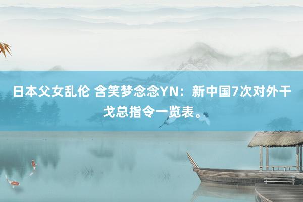 日本父女乱伦 含笑梦念念YN：新中国7次对外干戈总指令一览表。