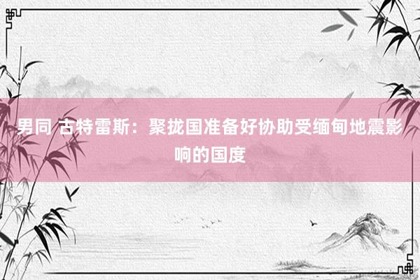 男同 古特雷斯：聚拢国准备好协助受缅甸地震影响的国度