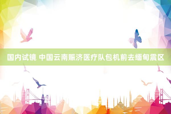 国内试镜 中国云南赈济医疗队包机前去缅甸震区