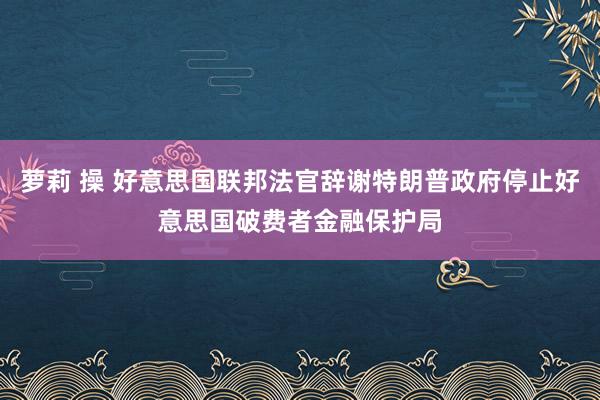 萝莉 操 好意思国联邦法官辞谢特朗普政府停止好意思国破费者金融保护局
