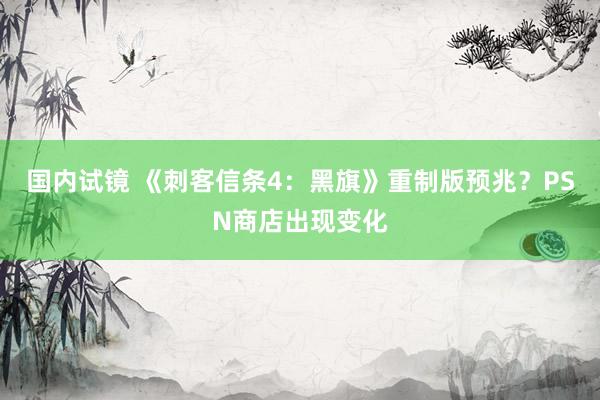 国内试镜 《刺客信条4：黑旗》重制版预兆？PSN商店出现变化