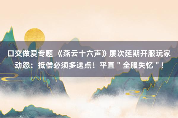 口交做爱专题 《燕云十六声》屡次延期开服玩家动怒：抵偿必须多送点！平直＂全服失忆＂!