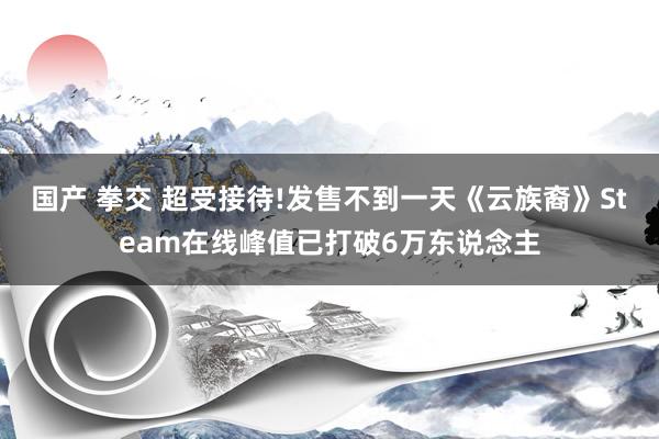 国产 拳交 超受接待!发售不到一天《云族裔》Steam在线峰值已打破6万东说念主