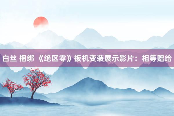 白丝 捆绑 《绝区零》扳机变装展示影片：相等赠给