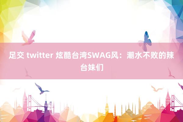 足交 twitter 炫酷台湾SWAG风：潮水不败的辣台妹们