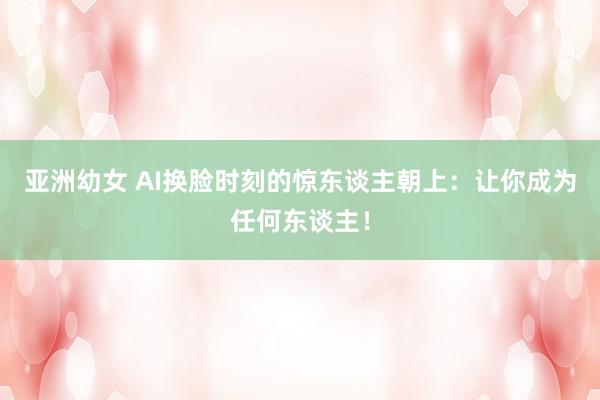 亚洲幼女 AI换脸时刻的惊东谈主朝上：让你成为任何东谈主！