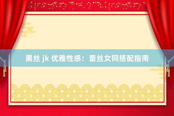 黑丝 jk 优雅性感：蕾丝女同搭配指南