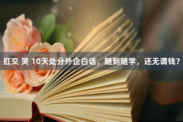 肛交 哭 10天处分外企白话，随到随学，还无谓钱？
