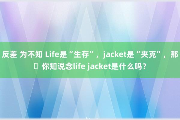 反差 为不知 Life是“生存”，jacket是“夹克”，那​你知说念life jacket是什么吗？
