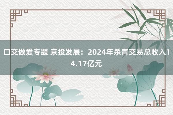 口交做爱专题 京投发展：2024年杀青交易总收入14.17亿元