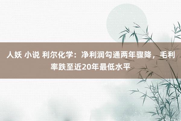 人妖 小说 利尔化学：净利润勾通两年骤降，毛利率跌至近20年最低水平