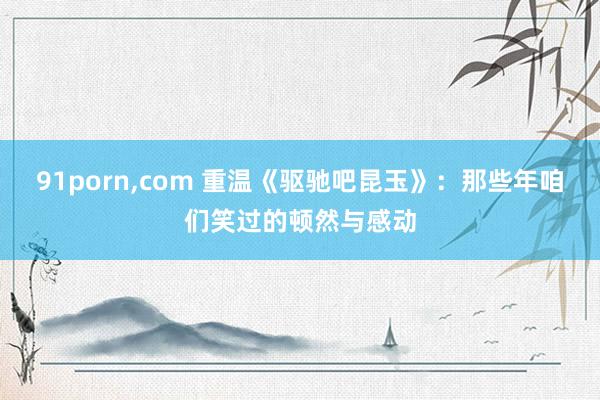 91porn,com 重温《驱驰吧昆玉》：那些年咱们笑过的顿然与感动
