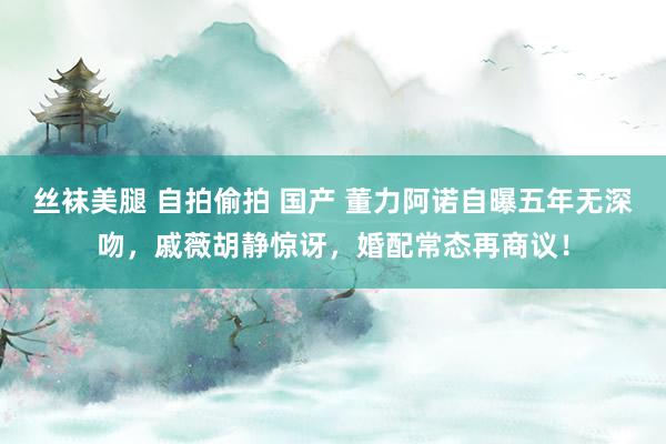 丝袜美腿 自拍偷拍 国产 董力阿诺自曝五年无深吻，戚薇胡静惊讶，婚配常态再商议！