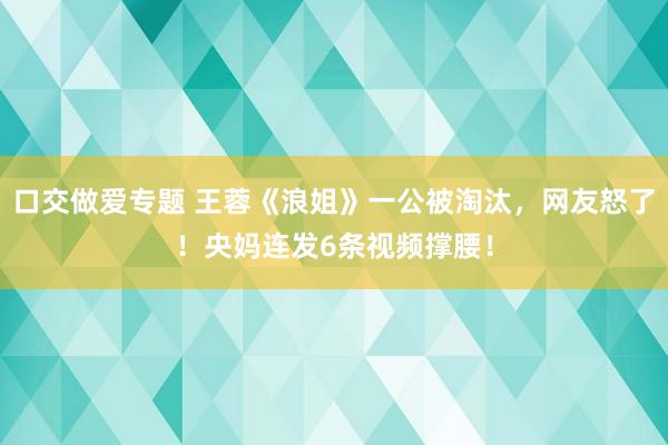 口交做爱专题 王蓉《浪姐》一公被淘汰，网友怒了！央妈连发6条视频撑腰！