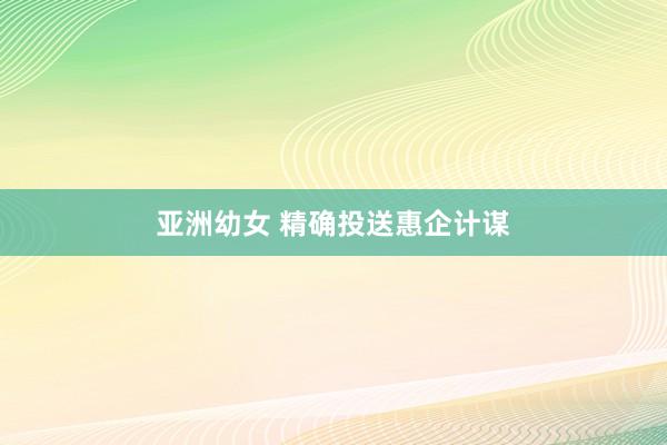 亚洲幼女 精确投送惠企计谋