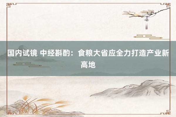 国内试镜 中经斟酌：食粮大省应全力打造产业新高地