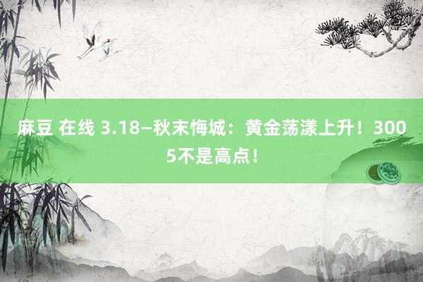 麻豆 在线 3.18—秋末悔城：黄金荡漾上升！3005不是高点！