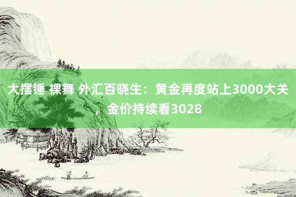 大摆锤 裸舞 外汇百晓生：黄金再度站上3000大关，金价持续看3028