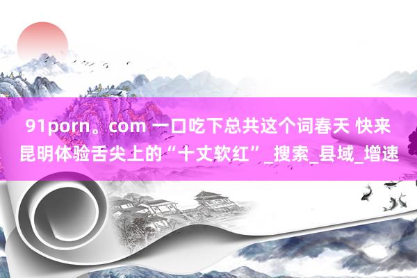 91porn。com 一口吃下总共这个词春天 快来昆明体验舌尖上的“十丈软红”_搜索_县域_增速