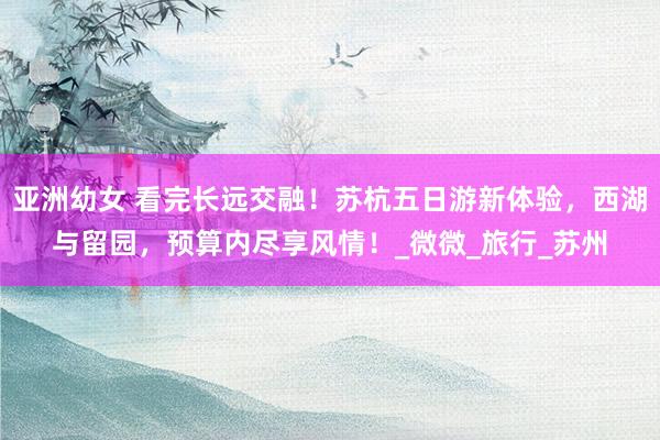 亚洲幼女 看完长远交融！苏杭五日游新体验，西湖与留园，预算内尽享风情！_微微_旅行_苏州
