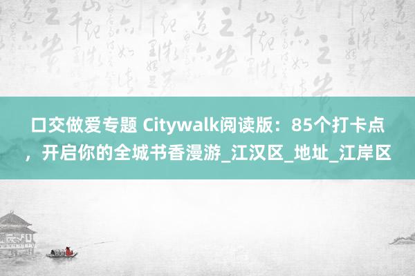 口交做爱专题 Citywalk阅读版：85个打卡点，开启你的全城书香漫游_江汉区_地址_江岸区