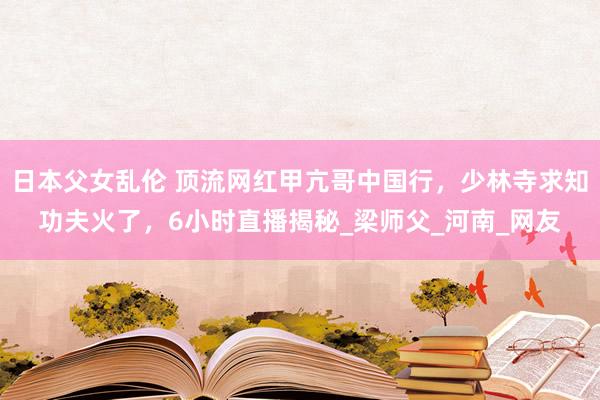 日本父女乱伦 顶流网红甲亢哥中国行，少林寺求知功夫火了，6小时直播揭秘_梁师父_河南_网友