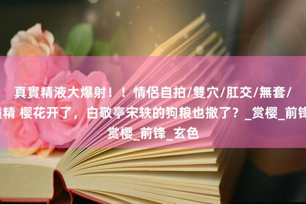 真實精液大爆射！！情侶自拍/雙穴/肛交/無套/大量噴精 樱花开了，白敬亭宋轶的狗粮也撒了？_赏樱_前锋_玄色