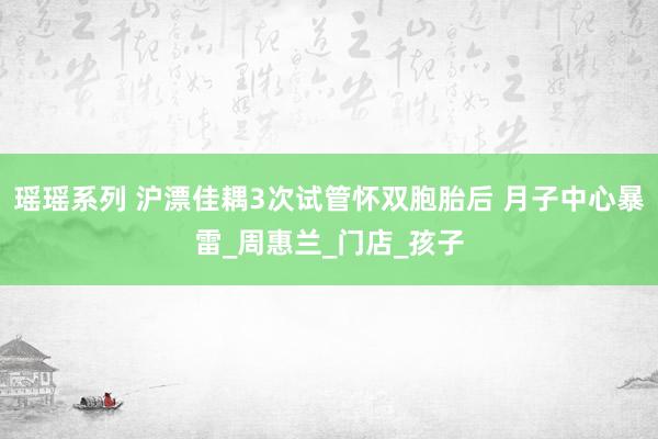 瑶瑶系列 沪漂佳耦3次试管怀双胞胎后 月子中心暴雷_周惠兰_门店_孩子
