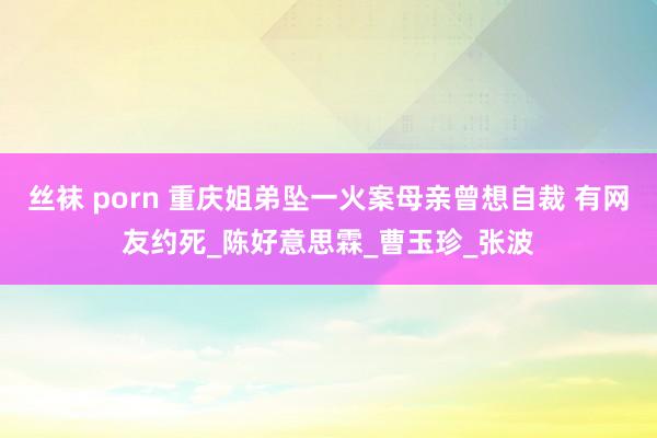 丝袜 porn 重庆姐弟坠一火案母亲曾想自裁 有网友约死_陈好意思霖_曹玉珍_张波
