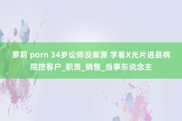 萝莉 porn 34岁讼师没案源 学看X光片进县病院挖客户_职责_销售_当事东说念主