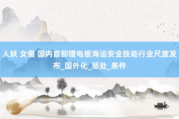 人妖 女優 国内首部锂电板海运安全技能行业尺度发布_国外化_惩处_条件