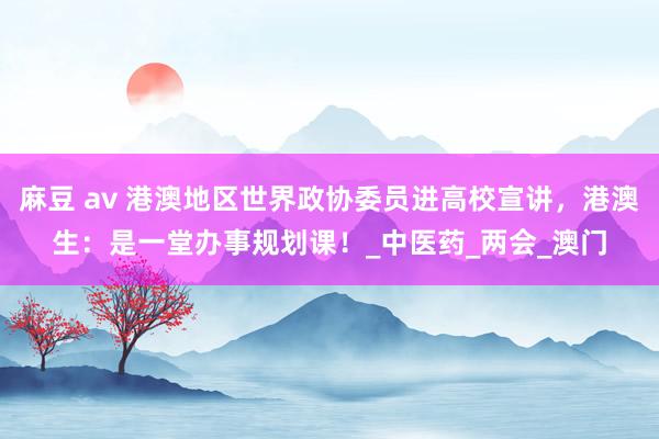 麻豆 av 港澳地区世界政协委员进高校宣讲，港澳生：是一堂办事规划课！_中医药_两会_澳门