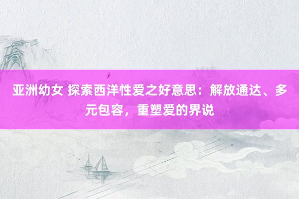 亚洲幼女 探索西洋性爱之好意思：解放通达、多元包容，重塑爱的界说