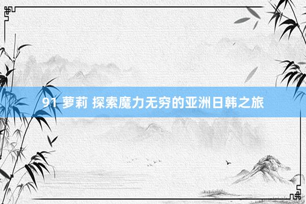 91 萝莉 探索魔力无穷的亚洲日韩之旅