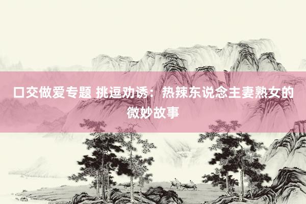 口交做爱专题 挑逗劝诱：热辣东说念主妻熟女的微妙故事