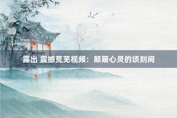 露出 震撼荒芜视频：颠簸心灵的顷刻间
