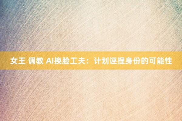 女王 调教 AI换脸工夫：计划诬捏身份的可能性