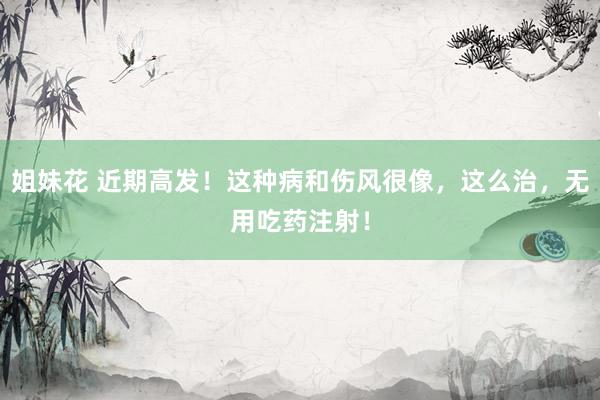 姐妹花 近期高发！这种病和伤风很像，这么治，无用吃药注射！