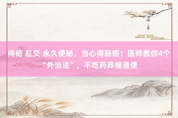 痔疮 肛交 永久便秘，当心得肠癌！医师教你4个“外治法”，不吃药莽撞通便