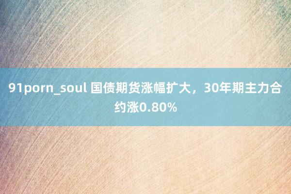 91porn_soul 国债期货涨幅扩大，30年期主力合约涨0.80%