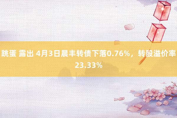 跳蛋 露出 4月3日晨丰转债下落0.76%，转股溢价率23.33%
